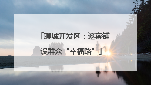 聊城开发区：巡察铺设群众“幸福路”