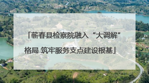 蕲春县检察院融入“大调解”格局 筑牢服务支点建设根基