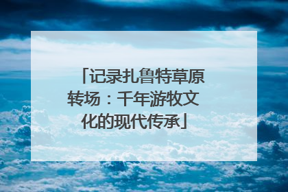 记录扎鲁特草原转场：千年游牧文化的现代传承