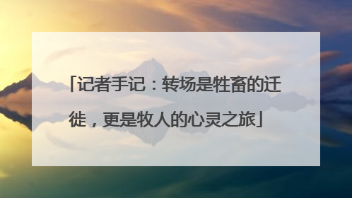 记者手记：转场是牲畜的迁徙，更是牧人的心灵之旅