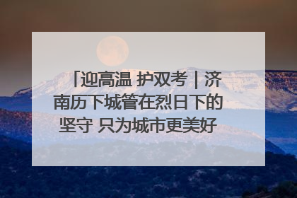 迎高温 护双考｜济南历下城管在烈日下的坚守 只为城市更美好 学子更安心