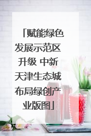 赋能绿色发展示范区升级 中新天津生态城布局绿创产业版图