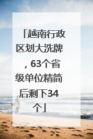 越南行政区划大洗牌，63个省级单位精简后剩下34个
