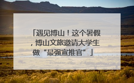遇见博山！这个暑假，博山文旅邀请大学生做“最强宣推官”