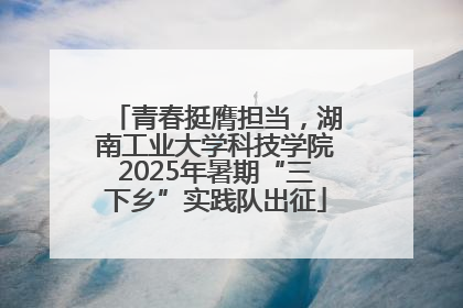 青春挺膺担当，湖南工业大学科技学院2025年暑期“三下乡”实践队出征