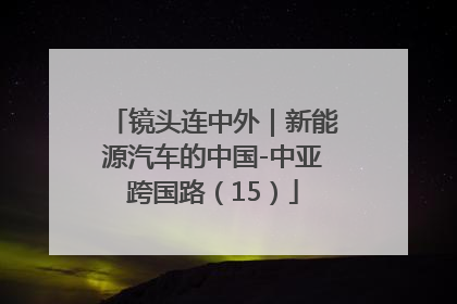 镜头连中外｜新能源汽车的中国-中亚跨国路（15）