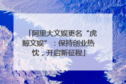 阿里大文娱更名“虎鲸文娱”：保持创业热忱，开启新征程