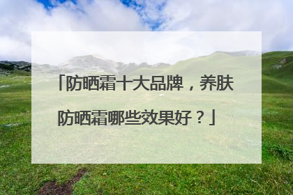 防晒霜十大品牌，养肤防晒霜哪些效果好？
