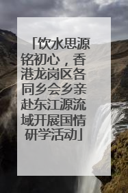 饮水思源铭初心，香港龙岗区各同乡会乡亲赴东江源流域开展国情研学活动
