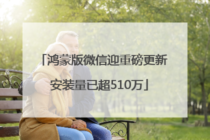 鸿蒙版微信迎重磅更新 安装量已超510万