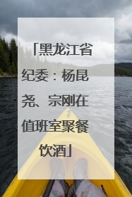 黑龙江省纪委：杨昆尧、宗刚在值班室聚餐饮酒