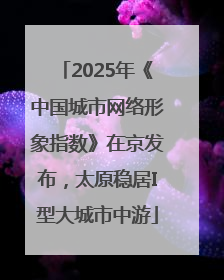 2025年《中国城市网络形象指数》在京发布，太原稳居I型大城市中游