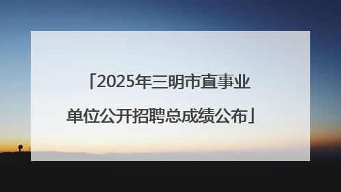 2025年三明市直事业单位公开招聘总成绩公布