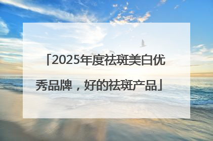 2025年度祛斑美白优秀品牌，好的祛斑产品