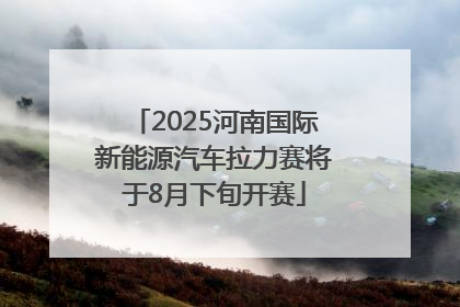 2025河南国际新能源汽车拉力赛将于8月下旬开赛