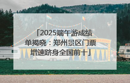 2025端午游成绩单揭晓：郑州景区门票增速跻身全国前十
