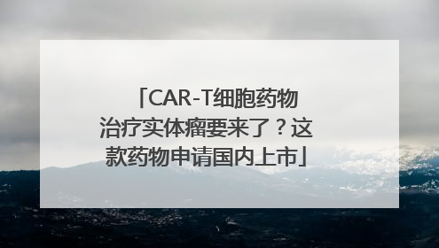 CAR-T细胞药物治疗实体瘤要来了？这款药物申请国内上市