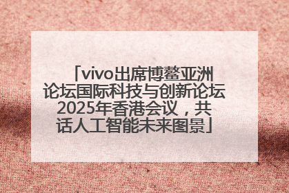 vivo出席博鳌亚洲论坛国际科技与创新论坛2025年香港会议，共话人工智能未来图景